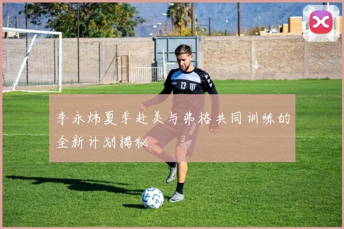 李永炜夏季赴美与弗格共同训练的全新计划揭秘